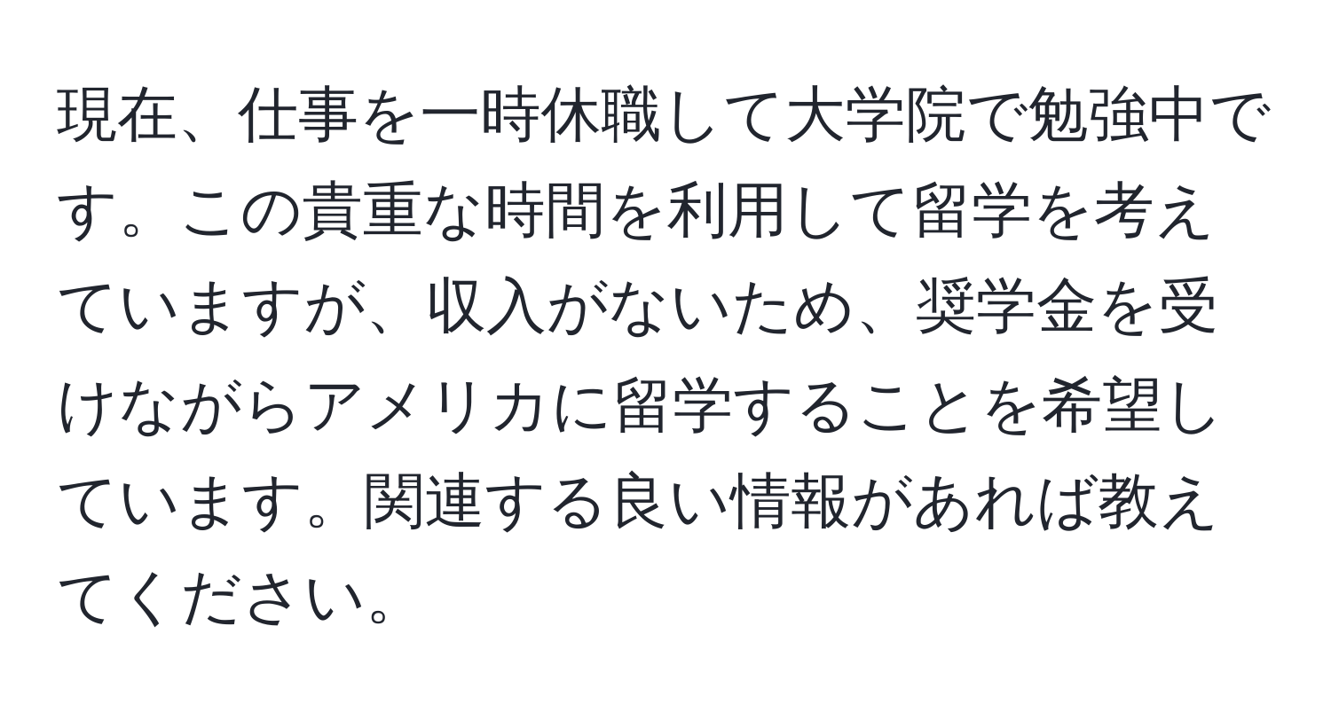 現在、仕事を一時休職して大学院で勉強中です。この貴重な時間を利用して留学を考えていますが、収入がないため、奨学金を受けながらアメリカに留学することを希望しています。関連する良い情報があれば教えてください。