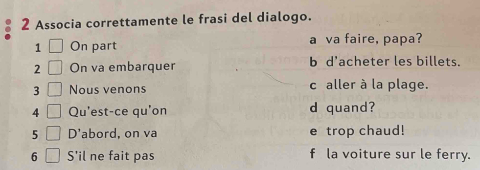 Associa correttamente le frasi del dialogo. 
1 On part 
a va faire, papa? 
2 On va embarquer 
b d’acheter les billets. 
3 Nous venons c aller à la plage. 
4 Qu'est-ce qu'on d quand? 
5 D'abord, on va e trop chaud! 
6 S’il ne fait pas f la voiture sur le ferry.