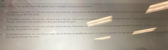 Weich of the collowing best compares parallel lines in Euclidean and spherical geometry?
A n Euclidean geometry, for any line and point not on the line, there exist two parallel lines that pass through the point. In someka pog
the line, no parallel line exists.
In Euclidean geometry, for any line and point not on the line, there exists one paraliel line through the point. In sphmncal eesisee som in wa a 
the line, there exist two parallel lines that pass through the point.
In Euclidean geometry, for any line and point not on the line, there exists one paraliel line that passes through the point. In schener goamim
the line, no parallel line exists.
In Euclidean geometry, for any line and point not on the line, no parallel line exists. In spherical geometry, for any line ag
that passes through the point.