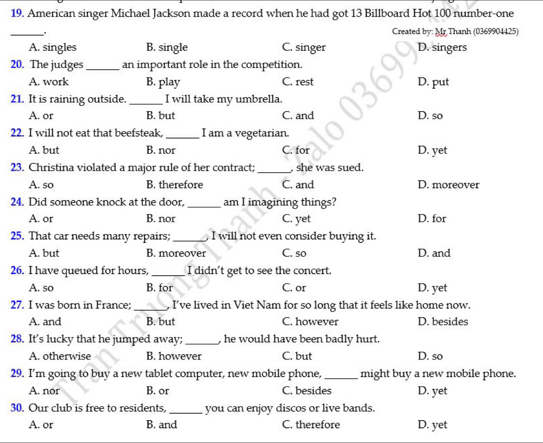 American singer Michael Jackson made a record when he had got 13 Billboard Hot 100 number-one
_
Created by: Mr Thanh (0369904425)
A. singles B. single C. singer D. singers
20. The judges _an important role in the competition.
A. work B. play C. rest D. put
21. It is raining outside. _I will take my umbrella.
A. or B. but C. and D. so
22. I will not eat that beefsteak, _I am a vegetarian.
A. but B. nor C. for D. yet
23. Christina violated a major rule of her contract; _, she was sued.
A. so B. therefore C. and D. moreover
24. Did someone knock at the door,_ am I imagining things?
A. or B. nor C. yet D. for
25. That car needs many repairs; _, I will not even consider buying it.
A. but B. moreover C. so D. and
26. I have queued for hours, _I didn't get to see the concert.
A. so B. for C. or D. yet
27. I was born in France; _, I've lived in Viet Nam for so long that it feels like home now.
A. and B. but C. however D. besides
28. It’s lucky that he jumped away; _, he would have been badly hurt.
A. otherwise B. however C. but D. so
29. I'm going to buy a new tablet computer, new mobile phone, _might buy a new mobile phone.
A. nor B. or C. besides D. yet
30. Our club is free to residents, _you can enjoy discos or live bands.
A. or B. and C. therefore D. yet