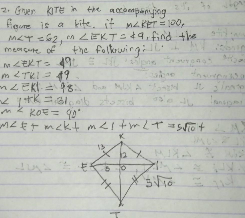 Given KITE in the accompanying
figure is a kite. if M∠ KET=100,
M∠ T=62,m∠ EKT=49 find the
measure of the following:
m∠ EKT=19°
m∠ TKI=49
m∠ EKI=98
∠ 1+k=31
m∠ KOE=90°
m∠ E+m∠ K+m∠ 1+m∠ T=5sqrt(10)+ <>