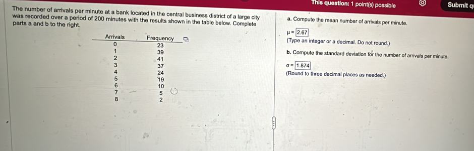 This question: 1 point(s) possible Submit q 
The number of arrivals per minute at a bank located in the central business district of a large city a. Compute the mean number of arrivals per minute. 
was recorded over a period of 200 minutes with the results shown in the table below. Complete 
parts a and b to the right. mu =boxed 2.67
(Type an integer or a decimal. Do not round.) 
b. Compute the standard deviation for the number of arrivals per minute.
sigma = 1.874
(Round to three decimal places as needed.)