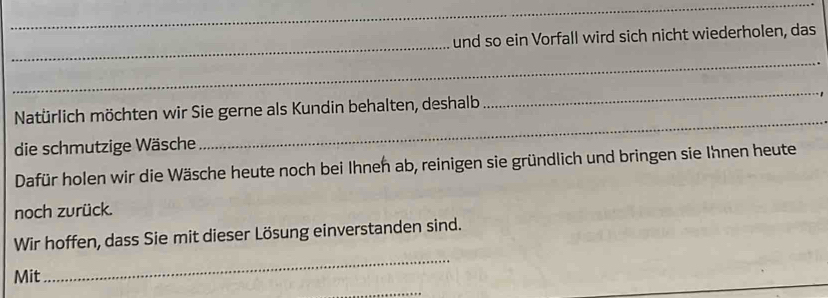 und so ein Vorfall wird sich nicht wiederholen, das 
_ 
Natürlich möchten wir Sie gerne als Kundin behalten, deshalb 
_ 
die schmutzige Wäsche 
_ 
Dafür holen wir die Wäsche heute noch bei Ihnen ab, reinigen sie gründlich und bringen sie Ihnen heute 
noch zurück. 
Wir hoffen, dass Sie mit dieser Lösung einverstanden sind. 
Mit 
_ 
_