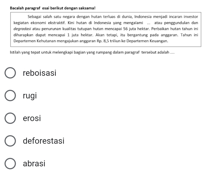 Bacalah paragraf esai berikut dengan saksama!
Sebagai salah satu negara dengan hutan terluas di dunia, Indonesia menjadi incaran investor
kegiatan ekonomi ekstraktif. Kini hutan di Indonesia yang mengalami ... atau penggundulan dan
degrødasi atau penurunan kualitas tutupan hutan mencapai 56 juta hektar. Perbaikan hutan tahun ini
diharapkan dapat mencapai 1 juta hektar. Akan tetapi, itu bergantung pada anggaran. Tahun ini
Departemen Kehutanan mengajukan anggaran Rp. 8, 5 triliun ke Departemen Keuangan.
Istilah yang tepat untuk melengkapi bagian yang rumpang dalam paragraf tersebut adalah ....
reboisasi
rugi
erosi
deforestasi
abrasi