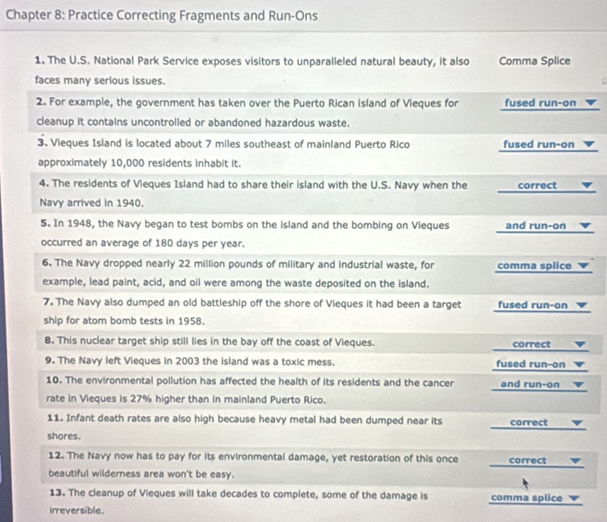 Chapter 8: Practice Correcting Fragments and Run-Ons
1. The U.S. National Park Service exposes visitors to unparalleled natural beauty, it also Comma Splice
faces many serious issues.
.
2. For example, the government has taken over the Puerto Rican island of Vieques for fused run-on
cleanup it contains uncontrolled or abandoned hazardous waste.
3. Vieques Island is located about 7 miles southeast of mainland Puerto Rico fused run-on
approximately 10,000 residents inhabit it.
4. The residents of Vieques Island had to share their island with the U.S. Navy when the correct ▼
Navy arrived in 1940.
5. In 1948, the Navy began to test bombs on the island and the bombing on Vieques and run-on 
occurred an average of 180 days per year.
6. The Navy dropped nearly 22 million pounds of military and industrial waste, for comma splice 
example, lead paint, acid, and oil were among the waste deposited on the island.
7. The Navy also dumped an old battleship off the shore of Vieques it had been a target fused run-on
ship for atom bomb tests in 1958.
8. This nuclear target ship still lies in the bay off the coast of Vieques. correct
9. The Navy left Vieques in 2003 the island was a toxic mess. fused run-on
10. The environmental pollution has affected the health of its residents and the cancer and run-on 
rate in Vieques is 27% higher than in mainland Puerto Rico.
11. Infant death rates are also high because heavy metal had been dumped near its correct 
shores.
12. The Navy now has to pay for its environmental damage, yet restoration of this once correct _
beautiful wilderness area won't be easy.
13. The cleanup of Vieques will take decades to complete, some of the damage is comma splice
irreversible.
