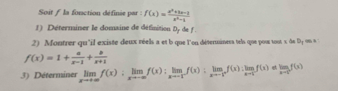 Soit f la fonction définie par : f(x)= (x^2+3x-2)/x^2-1 
1) Déterminer le domaine de définition D_f de f
2) Montrer qu’il existe deux réels a et b que l'on déterminera tels que pour tout x de D_f on a :
f(x)=1+ a/x-1 + b/x+1 
3) Déterminer limlimits _xto +∈fty f(x); limlimits _xto -∈fty f(x):limlimits _xto -1^-f(x):limlimits _xto -1^+f(x):limlimits _xto 1^-f(x) et limlimits _xto 1^+f(x)