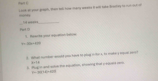 Look at your graph, then tell how many weeks it will take Bradley to run out of 
money. 
_
14 weeks _ 
Part D 
1. Rewrite your equation below.
Y=-30x+420
2. What number would you have to plug in for x, to make y equal zero?
X=14
3. Plug in and solve the equation, showing that y equals zero.
Y=-30(14)+420|