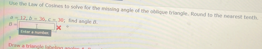 Use the Law of Cosines to solve for the missing angle of the oblique triangle. Round to the nearest tenth.
a=12_·s b=36_·s c=30; find angle B.
B=
Enter a number. 
+ 
Draw a triangle labeling ang