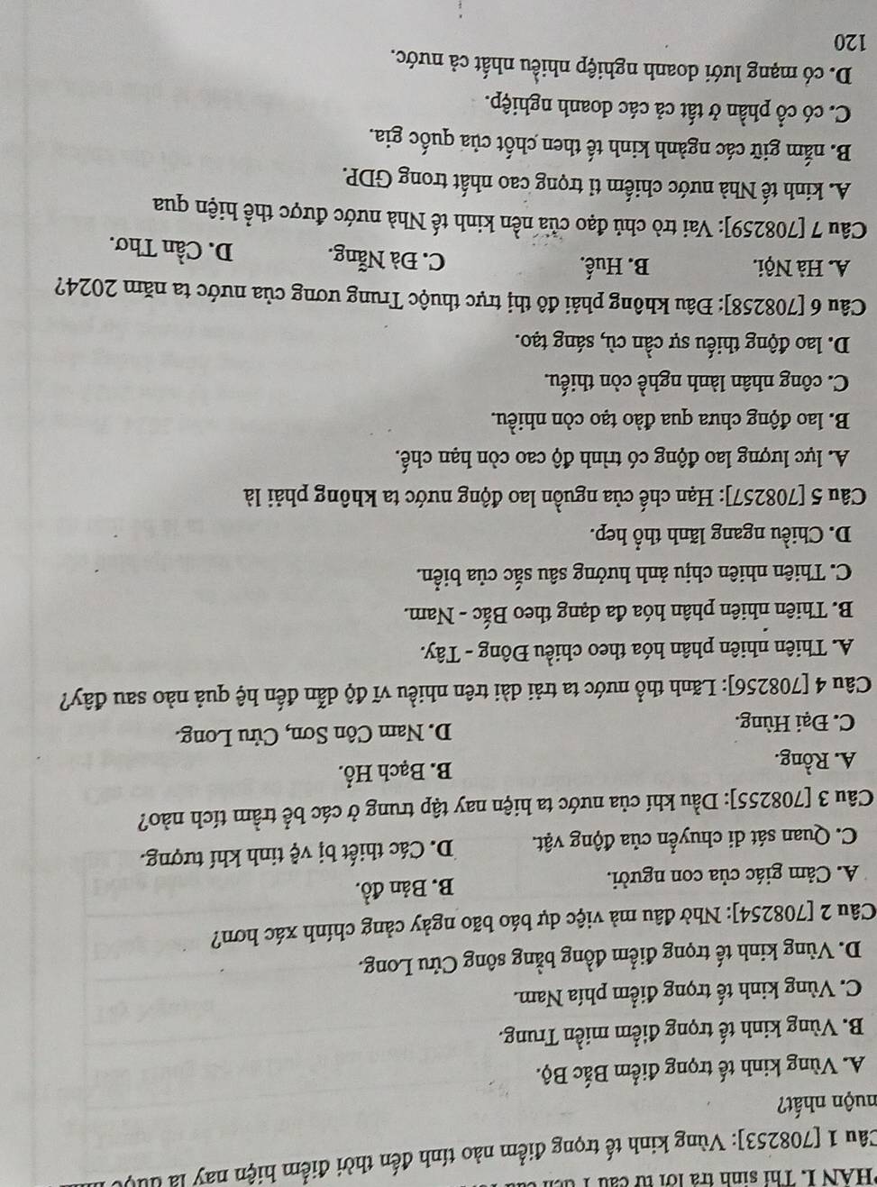 HAN I. Thi sinh tra lớ i    c  u  T 
Câu 1 [708253]: Vùng kinh tế trọng điểm nào tính đến thời điểm hiện nay là đuợ
nuộn nhất?
A. Vùng kinh tế trọng điểm Bắc Bộ.
B. Vùng kinh tế trọng điểm miền Trung.
C. Vùng kinh tế trọng điểm phía Nam.
D. Vùng kinh tế trọng điểm đồng bằng sông Cửu Long.
Câu 2 [708254]: Nhờ đâu mà việc dự báo bão ngày cảng chính xác hơn?
A. Cảm giác của con người. B. Bản đồ.
C. Quan sát di chuyển của động vật. D. Các thiết bị vệ tinh khí tượng.
Câu 3 [708255]: Dầu khí của nước ta hiện nay tập trung ở các bể trầm tích nào?
A. Rồng. B. Bạch Hổ.
C. Đại Hùng. D. Nam Côn Sơn, Cửu Long.
Câu 4 [708256]: Lãnh thổ nước ta trải dài trên nhiều vĩ độ dẫn đến hệ quả nào sau đây?
A. Thiên nhiên phân hóa theo chiều Đông - Tây.
B. Thiên nhiên phân hóa đa dạng theo Bắc - Nam.
C. Thiên nhiên chịu ảnh hưởng sâu sắc của biển.
D. Chiều ngang lãnh thổ hep.
Câu 5 [708257]: Hạn chế của nguồn lao động nước ta không phải là
A. lực lượng lao động có trình độ cao còn hạn chế.
B. lao động chưa qua đào tạo còn nhiều.
C. công nhân lành nghề còn thiếu.
D. lao động thiếu sự cần cù, sáng tạo.
Câu 6 [708258]: Đâu không phải đô thị trực thuộc Trung ương của nước ta năm 2024?
A. Hà Nội. B. Huế. C. Đà Nẵng. D. Cần Thơ.
Câu 7 [708259]: Vai trò chủ đạo của nền kinh tế Nhà nước được thể hiện qua
A. kinh tế Nhà nước chiếm tỉ trọng cao nhất trong GDP.
B. nắm giữ các ngành kinh tế then chốt của quốc gia.
C. có cổ phần ở tất cả các doanh nghiệp.
D. có mạng lưới doanh nghiệp nhiều nhất cả nước.
120