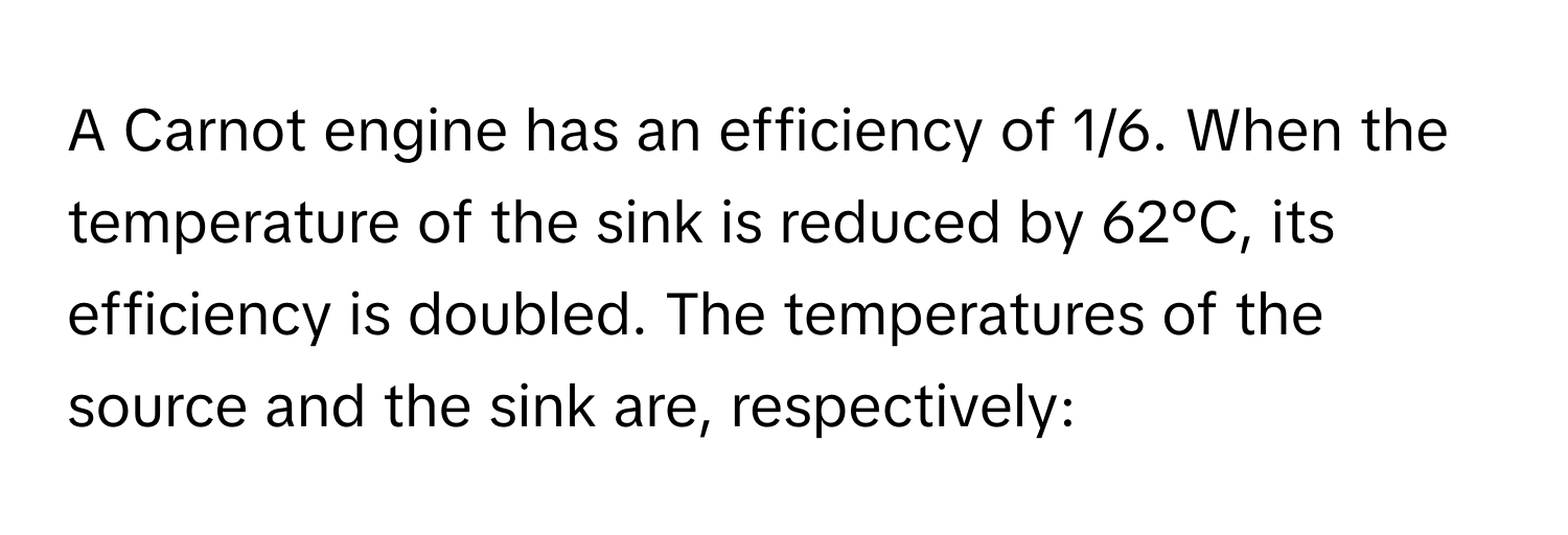 A Carnot engine has an efficiency of 1/6. When the temperature of the sink is reduced by 62°C, its efficiency is doubled. The temperatures of the source and the sink are, respectively: