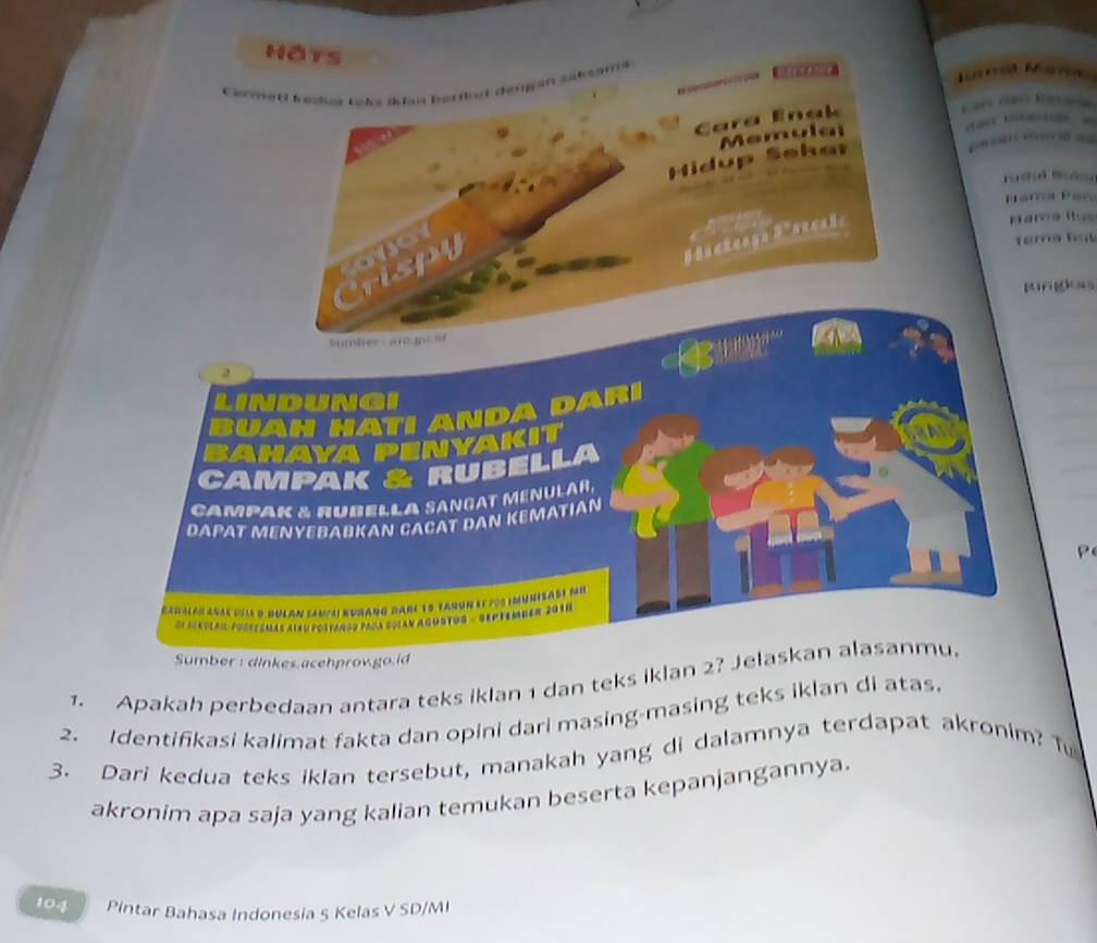 hats 
* Loka iklan berdut dengan sake 

Hidup Sehat Me 
r u dol Su d 
Parna Ros 
rispy n o r 
Ringkas 
umber amgns e
2
DA 
AKIT 
UBELLA 
CAMPAK & HUBELLA SANGAT MéNULAR, 
DAPAT MENYEBABKAN CACAT DAN KEMATIAN 
( 700 1NUMSABF fu 
Sumber: dinkes.acehprov.go.ld 
1. Apakah perbedaan antara teks iklan 1 dan teks iklan 2? Jelaskan alasanmu. 
2. Identifikasi kalimat fakta dan opini dari masing-masing teks iklan di atas. 
3. Dari kedua teks iklan tersebut, manakah yang di dalamnya terdapat akronim? T 
akronim apa saja yang kalian temukan beserta kepanjangannya. 
104 Pintar Bahasa Indonesia 5 Kelas V SD/MI