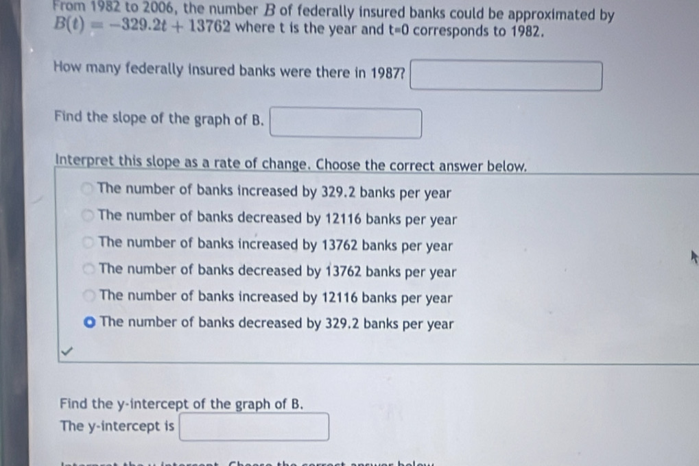 From 1982 to 2006, the number B of federally insured banks could be approximated by
B(t)=-329.2t+13762 where t is the year and t=0 corresponds to 1982.
How many federally insured banks were there in 1987? □ 
Find the slope of the graph of B. □ 
Interpret this slope as a rate of change. Choose the correct answer below.
The number of banks increased by 329.2 banks per year
The number of banks decreased by 12116 banks per year
The number of banks increased by 13762 banks per year
The number of banks decreased by 13762 banks per year
The number of banks increased by 12116 banks per year
The number of banks decreased by 329.2 banks per year
Find the y-intercept of the graph of B.
The y-intercept is □