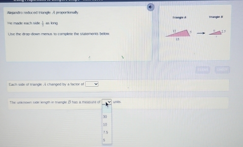 Mejandro reduced triangle A proportionally Triangle A Trlangle &
He made each side  1/2  as long

Use the drop-down menus to complete the statements below
Each side of triangle .A changed by a factor of □  v 
The uninown side length in trangle B has a measure of units
30
10
7.5
5