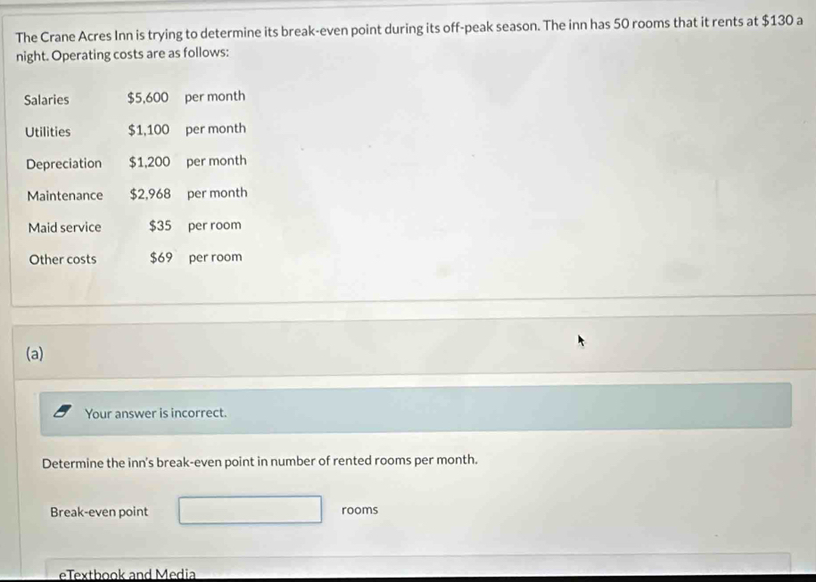 The Crane Acres Inn is trying to determine its break-even point during its off-peak season. The inn has 50 rooms that it rents at $130 a 
night. Operating costs are as follows: 
Salaries $5,600 per month
Utilities $1,100 per month
Depreciation $1,200 per month
Maintenance $2,968 per month
Maid service $35 per room 
Other costs $69 per room 
(a) 
Your answer is incorrect. 
Determine the inn's break-even point in number of rented rooms per month. 
Break-even point rooms 
eTextbook and Media