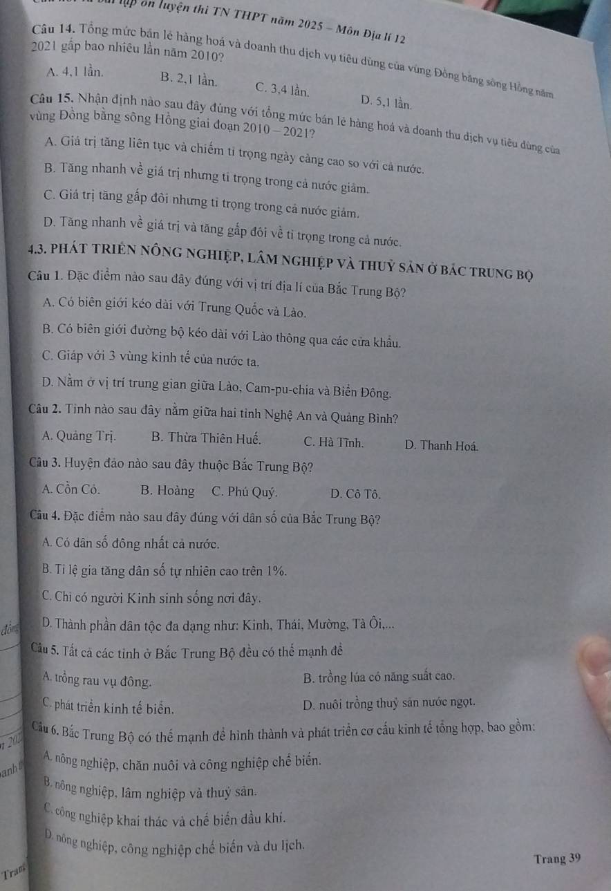 lập ôn luyện thi TN THPT năm 2025 - Môn Địa lí 12
2021 gấp bao nhiêu lần năm 2010?
Câu 14. Tổng mức bán lẻ hàng hoá và doanh thu dịch vụ tiêu dùng của vùng Đồng băng sông Hồng năm
A. 4,1 lần.
B. 2,1 lần. C. 3,4 lần. D. 5,1 lần.
Câu 15. Nhận định nào sau đây đùng với tổng mức bán lẻ hàng hoá và doanh thu dịch vụ tiêu đùng của
vùng Đồng bằng sông Hồng giai đoạn 2010 - 2021?
A. Giá trị tăng liên tục và chiếm tỉ trọng ngày càng cao so với cả nước.
B. Tăng nhanh về giá trị nhưng tỉ trọng trong cả nước giâm.
C. Giá trị tăng gấp đôi nhưng tỉ trọng trong cả nước giảm.
D. Tăng nhanh về giá trị và tăng gấp đôi về tỉ trọng trong cả nước.
4.3. phát triện nông nghiệp, lâm nghiệp và thuỷ sản ở bác trung bọ
Câu 1. Đặc điểm nào sau đây đúng với vị trí địa lí của Bắc Trung Bộ?
A. Có biên giới kéo dài với Trung Quốc và Lào.
B. Có biên giới đường bộ kéo dài với Lào thông qua các cửa khẩu.
C. Giáp với 3 vùng kinh tế của nước ta.
D. Nằm ở vị trí trung gian giữa Lào, Cam-pu-chia và Biển Đông.
Câu 2. Tinh nào sau đây nằm giữa hai tỉnh Nghệ An và Quảng Bình?
A. Quảng Trj. B. Thừa Thiên Huế. C. Hà Tĩnh. D. Thanh Hoá.
Câu 3. Huyện đảo nào sau đây thuộc Bắc Trung Bộ?
A. Cồn Cỏ. B. Hoàng C. Phú Quý. D. Cô Tô.
Câu 4. Đặc điểm nào sau đây đúng với dân số của Bắc Trung Bộ?
A. Có dân số đông nhất cả nước.
B. Ti lệ gia tăng dân số tự nhiên cao trên 1%.
C. Chi có người Kinh sinh sống nơi đây.
đồm D. Thành phần dân tộc đa dạng như: Kinh, Thái, Mường, Tà Ôi,...
Câu 5. Tất cả các tinh ở Bắc Trung Bộ đều có thể mạnh đề
A. trồng rau vụ đông.
B. trồng lúa có năng suất cao.
C. phát triển kinh tế biển. D. nuôi trồng thuỷ săn nước ngọt.
Cầu 6. Bắc Trung Bộ có thể mạnh để hình thành và phát triển cơ cấu kinh tế tổng hợp, bao gồm:
1 202
A. nông nghiệp, chăn nuôi và công nghiệp chế biến.
anh
B. nông nghiệp, lâm nghiệp và thuỷ sản.
C. công nghiệp khai thác và chế biến đầu khi,
D. nông nghiệp, công nghiệp chế biến và du lịch.
Trang 39
Tram