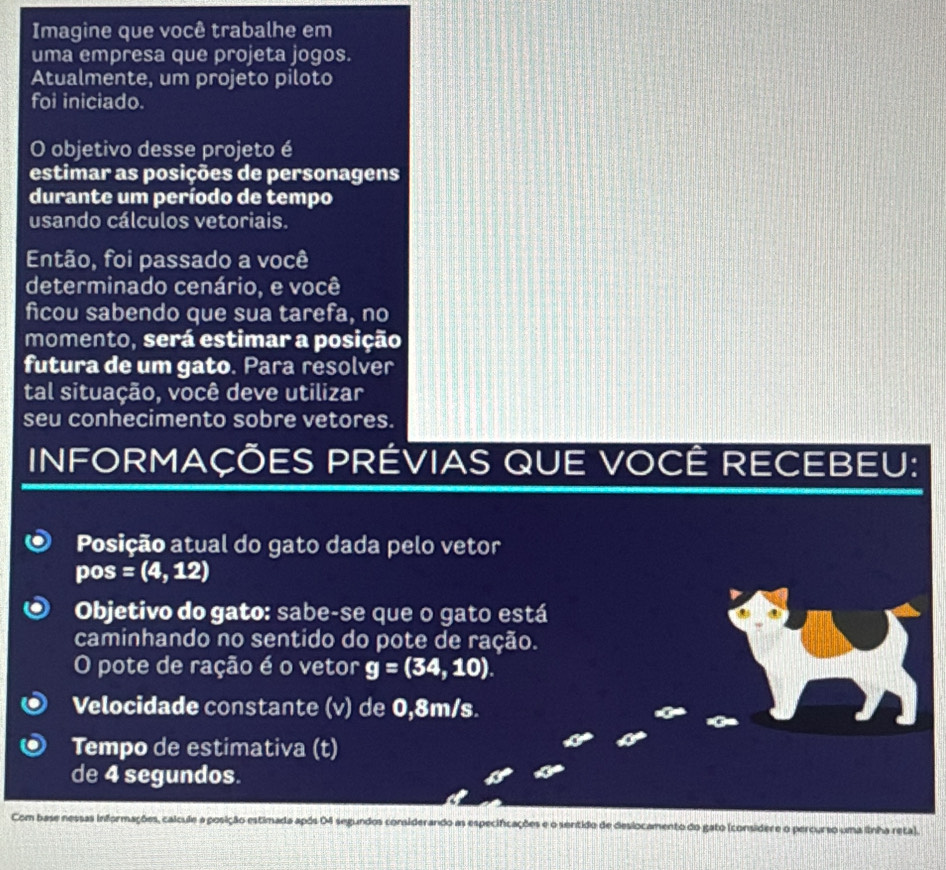 Imagine que você trabalhe em 
uma empresa que projeta jogos. 
Atualmente, um projeto piloto 
foi iniciado. 
O objetivo desse projeto é 
estimar as posições de personagens 
durante um período de tempo 
usando cálculos vetoriais. 
Então, foi passado a você 
determinado cenário, e você 
ficou sabendo que sua tarefa, no 
momento, será estimar a posição 
futura de um gato. Para resolver 
tal situação, você deve utilizar 
seu conhecimento sobre vetores. 
INFORMAÇÕES PRÉVIAS QUE VOCÊ RECEBEU: 
Posição atual do gato dada pelo vetor 
pos =(4,12)
Objetivo do gato: sabe-se que o gato está 
caminhando no sentido do pote de ração. 
O pote de ração é o vetor g=(34,10). 
Velocidade constante (v) de 0,8m/s. 
Tempo de estimativa (t) 
de 4 segundos. 
Com base nessas informações, calcule a posição estimada após 04 segundos considerando as especificações e o sentido de deslocamento do gato (considere o percurso uma linha reta).