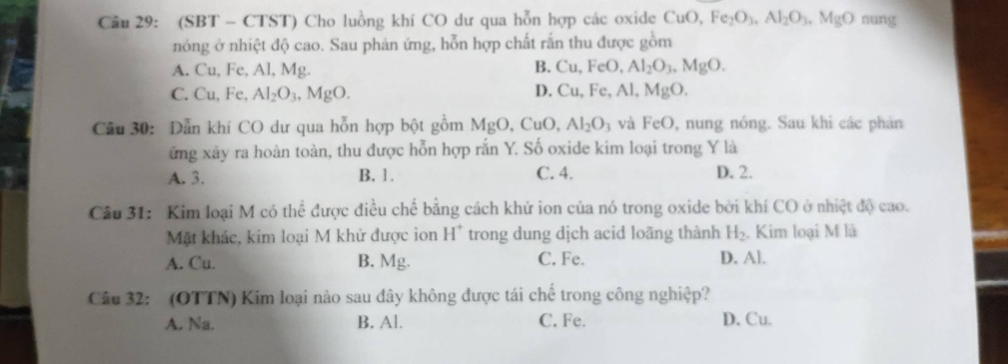 (SBT - CTST) Cho luồng khí CO dư qua hỗn hợp các oxide CuO, Fe_2O_3, Al_2O_3, MgO nung
nóng ở nhiệt độ cao. Sau phản ứng, hỗn hợp chất rắn thu được gồm
A. Cu, Fe, Al, Mg. B. Cu, FeO, Al_2O_3. MgO.
C. Cu, Fe, Al_2O_3, MgO. D. Cu, Fe, Al, MgO. 
Câu 30: Dẫn khí CO dư qua hỗn hợp bột gồm MgO, CuO, Al_2O_3 và FeO 9, nung nóng. Sau khi các phản
ứng xây ra hoàn toàn, thu được hỗn hợp rắn Y. Số oxide kim loại trong Y là
A. 3. B. 1. C. 4. D. 2.
Câu 31: Kim loại M có thể được điều chế bằng cách khử ion của nó trong oxide bởi khí CO ở nhiệt độ cao.
Mặt khác, kim loại M khử được ion H^+ trong dung dịch acid loãng thành H_2. . Kim loại M là
A. Cu. B. Mg. C. Fe. D. Al.
Câu 32: (OTTN) Kim loại nào sau đây không được tái chế trong công nghiệp?
A. Na. B. Al. C. Fe. D. Cu.