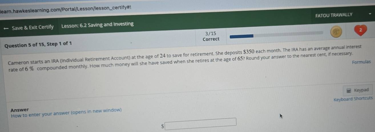 learn.hawkeslearning.com/Portal/Lesson/lesson_certify#! 
Save & Exit Certify Lesson: 6.2 Saving and Investing FATOU TRAWALLY 
2 
3/15 
Question 5 of 15, Step 1 of 1 Correct 
Cameron starts an IRA (Individual Retirement Account) at the age of 24 to save for retirement. She deposits $350 each month. The IRA has an average annual interest 
rate of 6 % compounded monthly. How much money will she have saved when she retires at the age of 65? Round your answer to the nearest cent, if necessary. 
Formulas 
Keypad 
How to enter your answer (opens in new window) Keyboard Shortcuts 
Answer
$