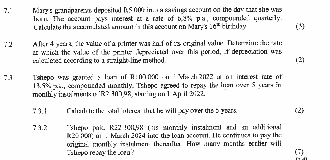 7.1 Mary's grandparents deposited R5 000 into a savings account on the day that she was 
born. The account pays interest at a rate of 6,8% p.a., compounded quarterly. 
Calculate the accumulated amount in this account on Mary's 16^(th) birthday. (3) 
7.2 After 4 years, the value of a printer was half of its original value. Determine the rate 
at which the value of the printer depreciated over this period, if depreciation was 
calculated according to a straight-line method. (2) 
7.3 Tshepo was granted a loan of R100 000 on l March 2022 at an interest rate of
13,5% p.a., compounded monthly. Tshepo agreed to repay the loan over 5 years in 
monthly instalments of R2 300,98, starting on 1 April 2022. 
7.3.1 Calculate the total interest that he will pay over the 5 years. (2) 
7.3.2 Tshepo paid R22 300,98 (his monthly instalment and an additional
R20 000) on 1 March 2024 into the loan account. He continues to pay the 
original monthly instalment thereafter. How many months earlier will 
Tshepo repay the loan? (7)