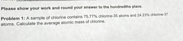 Please show your work and round your answer to the hundredths place. 
Problem 1: A sample of chlorine contains 75.77% chlorine- 35 atoms and 24.23% chlorine- 37
atoms. Calculate the average atomic mass of chlorine.