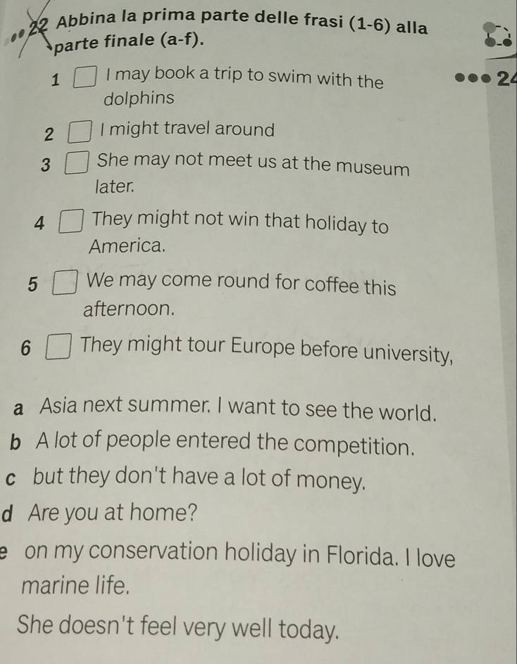 Abbina la prima parte delle frasi (1-6) alla 
parte finale (a-f). 
1 I may book a trip to swim with the 
dolphins 
2 I might travel around 
3 She may not meet us at the museum 
later. 
4 They might not win that holiday to 
America. 
5 We may come round for coffee this 
afternoon. 
6 They might tour Europe before university, 
a Asia next summer. I want to see the world. 
b A lot of people entered the competition. 
c but they don't have a lot of money. 
d Are you at home? 
e on my conservation holiday in Florida. I love 
marine life. 
She doesn't feel very well today.