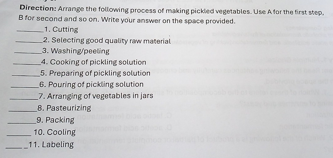 Direction: Arrange the following process of making pickled vegetables. Use A for the first step, 
B for second and so on. Write your answer on the space provided. 
_1. Cutting 
_2. Selecting good quality raw material 
_3. Washing/peeling 
_4. Cooking of pickling solution 
_5. Preparing of pickling solution 
_6. Pouring of pickling solution 
_7. Arranging of vegetables in jars 
_8. Pasteurizing 
_9. Packing 
_10. Cooling 
_11. Labeling