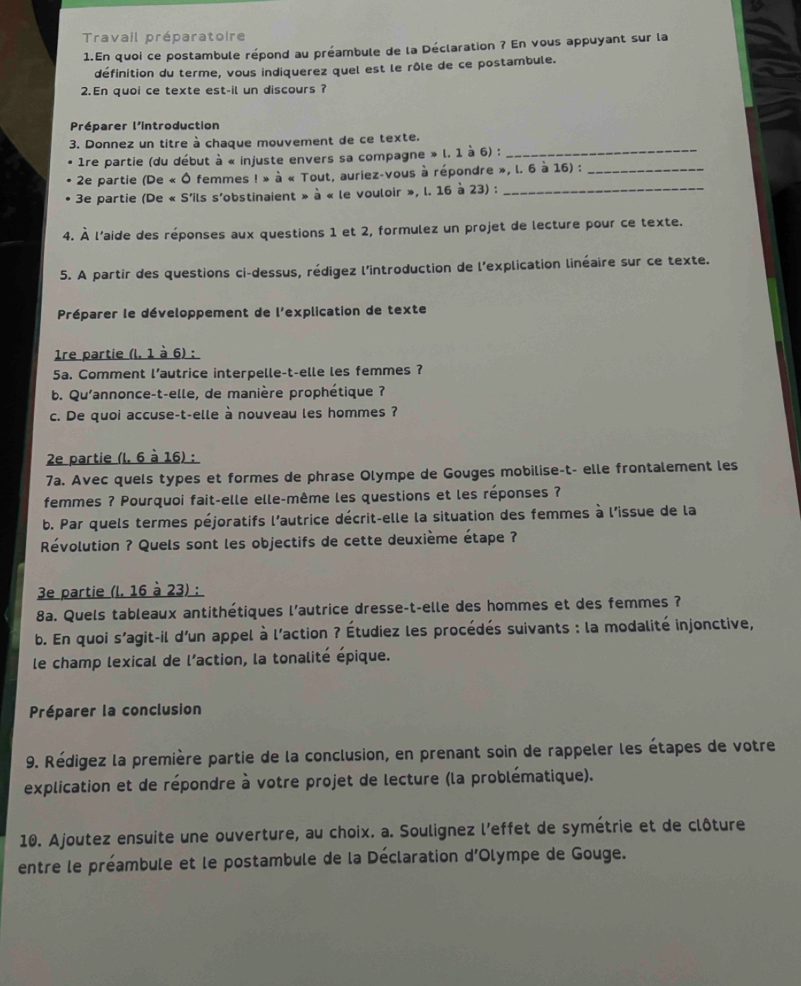 Travail préparatoire
1.En quoi ce postambule répond au préambule de la Déclaration ? En vous appuyant sur la
définition du terme, vous indiquerez quel est le rôle de ce postambule.
2.En quoi ce texte est-il un discours ?
Préparer l'introduction
_
3. Donnez un titre à chaque mouvement de ce texte.
1re partie (du début à « injuste envers sa compagne » l. 1 à 6) :
_
2e partie (De ∠ O femmes!*a^(rout) t, auriez-vous à répondre », l. 6 à 16) :_
3e partie (De « S'ils s'obstinaient Rightarrow overset .aalpha le vouloir », l. 16 à 23) :
4. À l'aide des réponses aux questions 1 et 2, formulez un projet de lecture pour ce texte.
5. A partir des questions ci-dessus, rédigez l'introduction de l'explication linéaire sur ce texte.
Préparer le développement de l'explication de texte
1re partie (l. 1 à 6) :
5a. Comment l’autrice interpelle-t-elle les femmes ?
b. Qu'annonce-t-elle, de manière prophétique ?
c. De quoi accuse-t-elle à nouveau les hommes ?
2e partie (l. 6 à 16) :
7a. Avec quels types et formes de phrase Olympe de Gouges mobilise-t- elle frontalement les
femmes ? Pourquoi fait-elle elle-même les questions et les réponses ?
b. Par quels termes péjoratifs l'autrice décrit-elle la situation des femmes à l'issue de la
Révolution ? Quels sont les objectifs de cette deuxième étape ?
3e partie (l. 16 à 23) :
8a. Quels tableaux antithétiques l'autrice dresse-t-elle des hommes et des femmes ?
b. En quoi s'agit-il d'un appel à l'action ? Étudiez les procédés suivants : la modalité injonctive,
le champ lexical de l'action, la tonalité épique.
Préparer la conclusion
9. Rédigez la première partie de la conclusion, en prenant soin de rappeler les étapes de votre
explication et de répondre à votre projet de lecture (la problématique).
10. Ajoutez ensuite une ouverture, au choix. a. Soulignez l’effet de symétrie et de clôture
entre le préambule et le postambule de la Déclaration d'Olympe de Gouge.