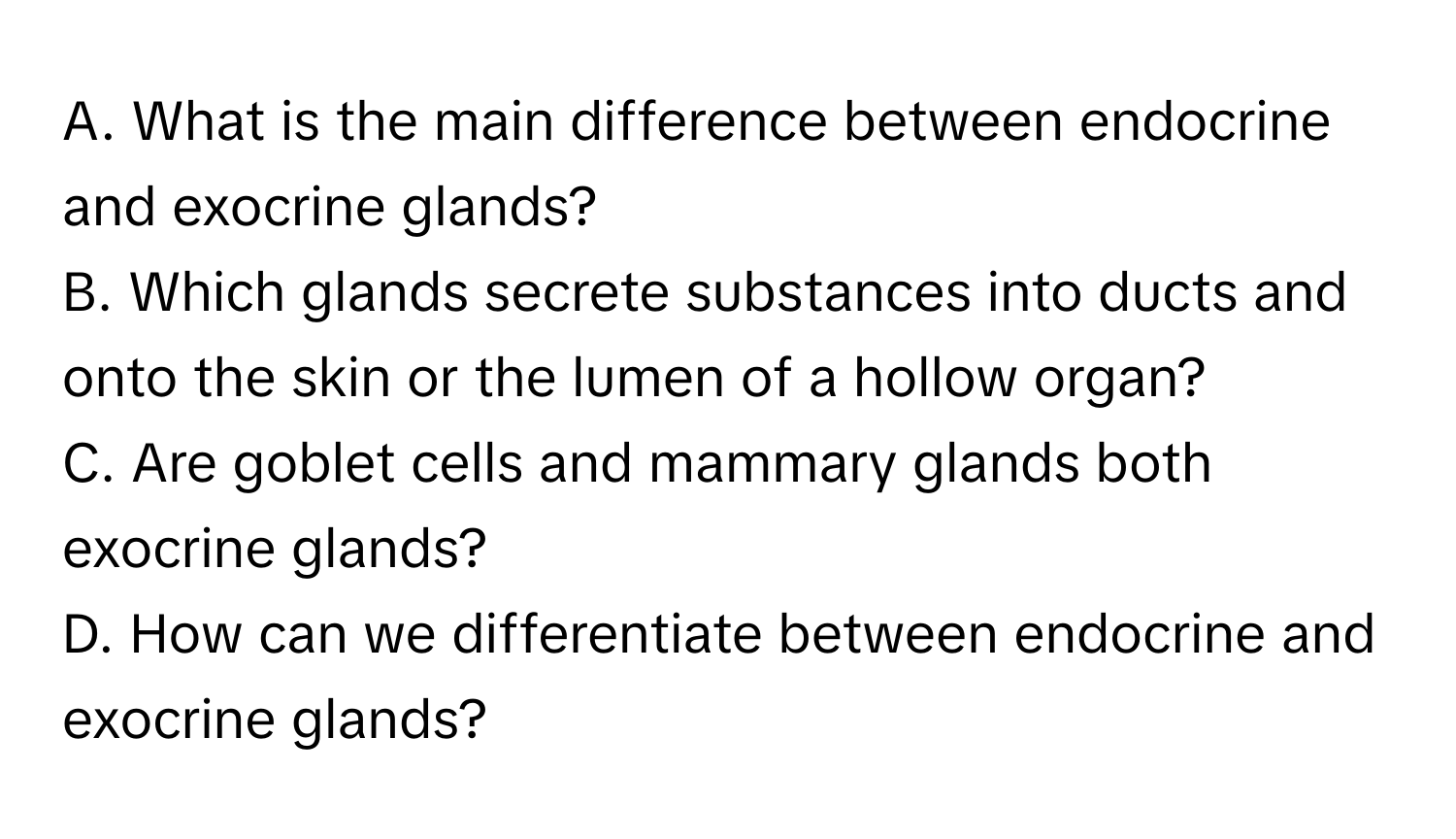 What is the main difference between endocrine and exocrine glands?
B. Which glands secrete substances into ducts and onto the skin or the lumen of a hollow organ?
C. Are goblet cells and mammary glands both exocrine glands?
D. How can we differentiate between endocrine and exocrine glands?