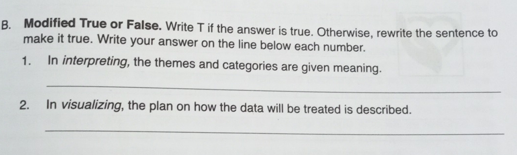 Modified True or False. Write T if the answer is true. Otherwise, rewrite the sentence to 
make it true. Write your answer on the line below each number. 
1. In interpreting, the themes and categories are given meaning. 
_ 
2. In visualizing, the plan on how the data will be treated is described. 
_