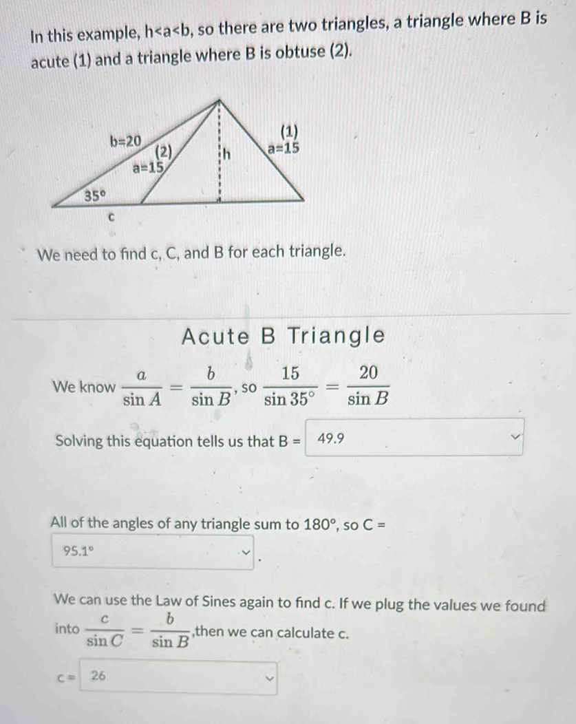 In this example, h , so there are two triangles, a triangle where B is
acute (1) and a triangle where B is obtuse (2).
We need to find c, C, and B for each triangle.
Acute B Triangle
We know  a/sin A = b/sin B ,so 15/sin 35° = 20/sin B 
Solving this equation tells us that B=49.9
All of the angles of any triangle sum to 180°,soC=
95.1°
We can use the Law of Sines again to find c. If we plug the values we found
into  c/sin C = b/sin B  ,then we can calculate c.
c=26 □