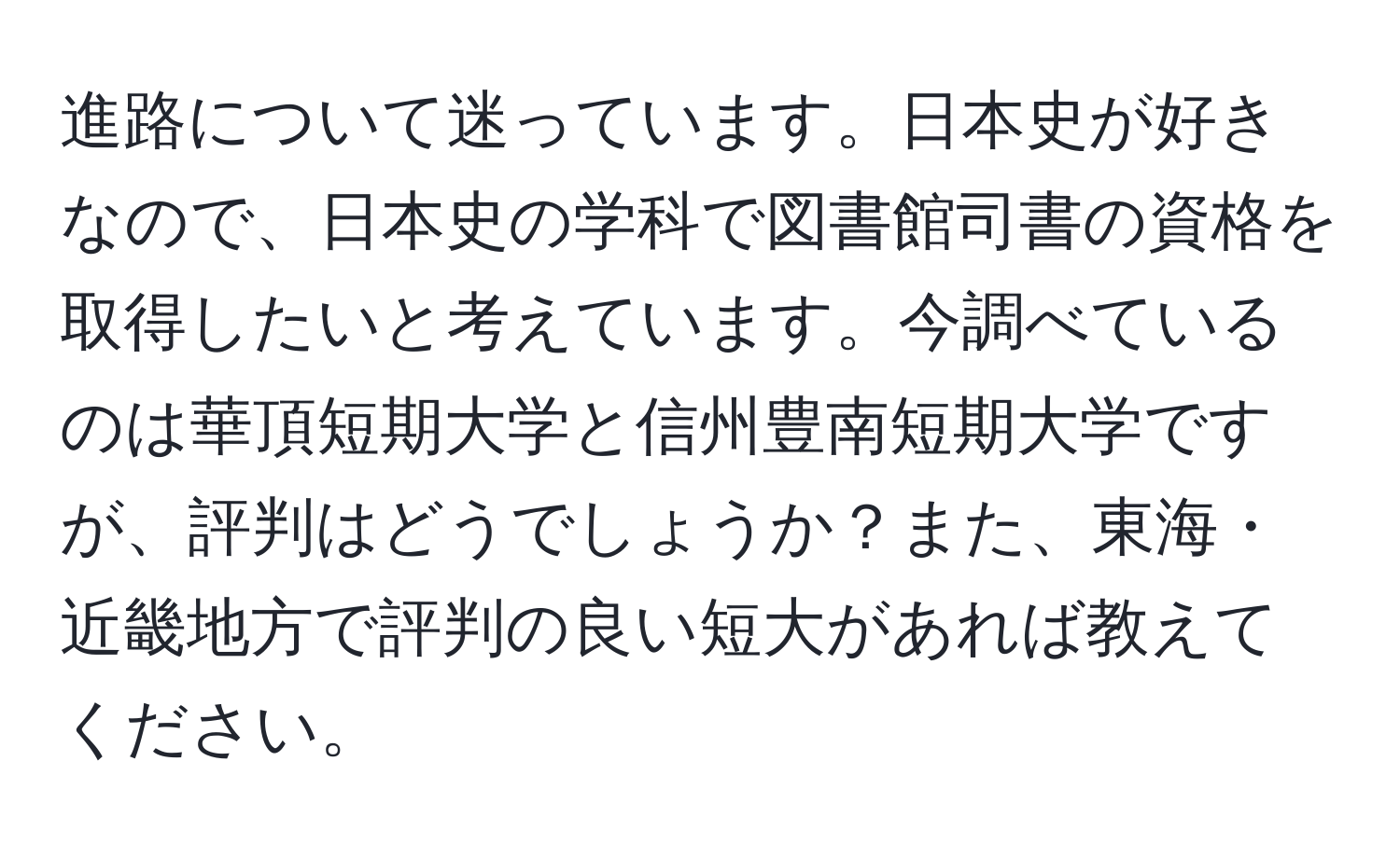 進路について迷っています。日本史が好きなので、日本史の学科で図書館司書の資格を取得したいと考えています。今調べているのは華頂短期大学と信州豊南短期大学ですが、評判はどうでしょうか？また、東海・近畿地方で評判の良い短大があれば教えてください。