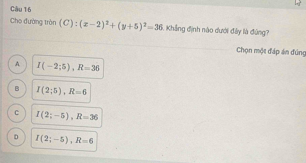 Cho đường tròn (C):(x-2)^2+(y+5)^2=36. Khẳng định nào dưới đây là đúng?
Chọn một đáp án đúng
A I(-2;5), R=36
B I(2;5), R=6
C I(2;-5), R=36
D I(2;-5), R=6