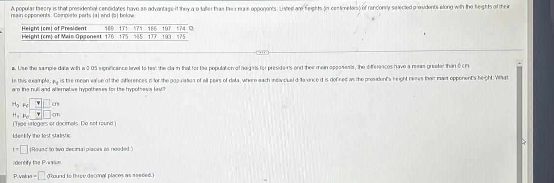 A popular theory is that presidential candidates have an advantage if they are taller than their main opponents. Listed are heights (in centimeters) of randomly selected presidents along with the heights of their 
main opponents. Complete parts (a) and (b) below 
a. Use the sample data with a 0.05 significance level to test the claim that for the population of heights for presidents and their main opponents, the differences have a mean greater than 0 cm
In this example mu _c is the mean value of the differences d for the population of all pairs of data, where each individual difference d is defined as the president's height minus their main opponent's height. What 
are the null and alternative hypotheses for the hypothesis test?
H_0 : mu _d□ cm
H_1:mu _d 4□ □ cm
(Type integers or decimals. Do not round.) 
Identify the test statistic
t=□ (Round to two decimal places as needed ) 
Identify the P -value
P -value =□ (Round to three decimal places as needed.)