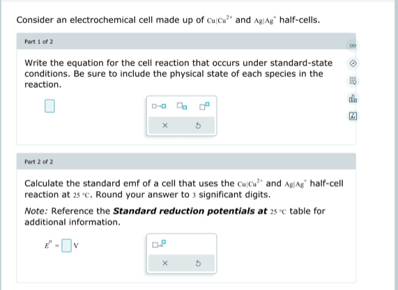 Consider an electrochemical cell made up of Cu|Cu^(2+) and Ag|Ag^+ half-cells. 
Part 1 of 2 
Write the equation for the cell reaction that occurs under standard-state 
conditions. Be sure to include the physical state of each species in the 
reaction.
□ - □ -□ 
× 
Part 2 of 2 
Calculate the standard emf of a cell that uses the Cu|Cu^(2+) and Ag|Ag^+ half-cell 
reaction at 25°C. Round your answer to 3 significant digits. 
Note: Reference the Standard reduction potentials at 25°C table for 
additional information.
E^0=□ V
□ ...P
×