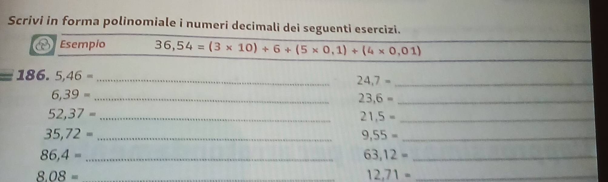 Scrivi in forma polinomiale i numeri decimali dei seguenti esercizi. 
Esempio
36,54=(3* 10)+6+(5* 0,1)+(4* 0,01)
=186. 5,46= _
24,7= _ 
_ 6,39=
23,6= _
52,37= _ 
_ 21,5=
35,72= _ 
_ 9,55=
86,4= _ 
_ 63,12=
8.08= _
12,71= _