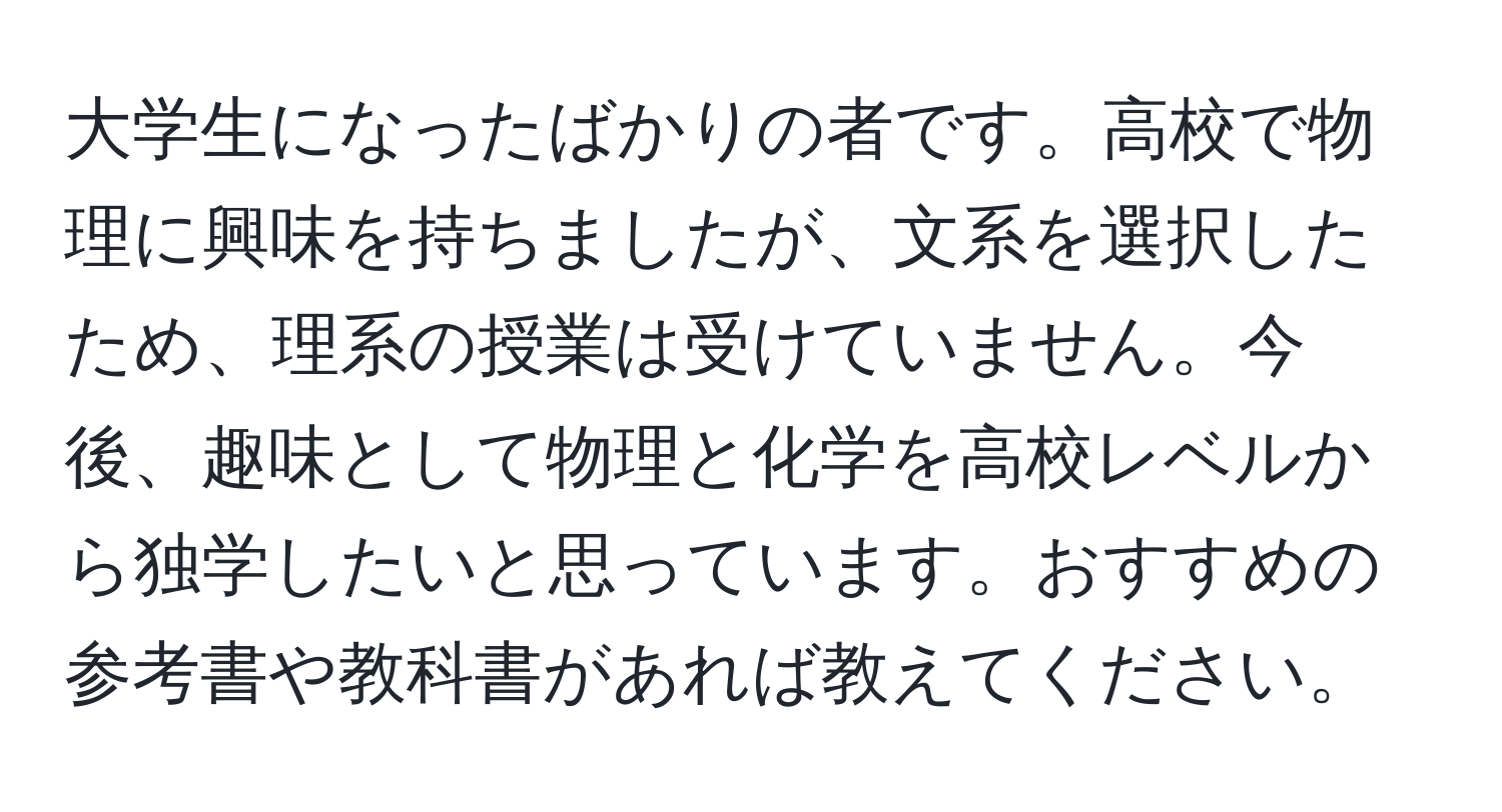 大学生になったばかりの者です。高校で物理に興味を持ちましたが、文系を選択したため、理系の授業は受けていません。今後、趣味として物理と化学を高校レベルから独学したいと思っています。おすすめの参考書や教科書があれば教えてください。