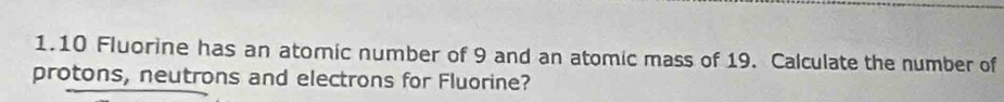 1. 10 Fluorine has an atomic number of 9 and an atomic mass of 19. Calculate the number of 
protons, neutrons and electrons for Fluorine?