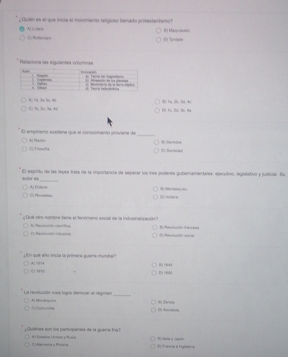 ¿Quién es el que inicia el movimiento religioso llamado protestantismo?
A) Lutero D) Maquiavelo
C) Rotterdam D) Tyndale
Relaciona las siguientes columnas
A) 1d, 2a 3c, 4b B) 1a, 2b, 3d, 4c
C) 1b, 2o, 3a, 4d D)tc, 2d.3b, 4a
El empirismo sostiene que el conocimiento proviene de
_
A) Razón B) Sentidos
C) Filosofía D) Sociedad
El espiritu de las leyes trata de la importancia de separar los tres poderes gubernamentales: ejecutivo, legislativo y judicial. Su
autor es_
A) Diderot B) Montesquieu
C) Rousseau D) Vollaine
¿Qué otro nombre tiene el fenómeno social de la industrialización?
A) Revolución científica B) Revolución francesa
C) Revolución Industrial D) Revolución social
¿En qué año inicia la primera guerra mundial?
A) 1914 D) 1945
C) 1910 D) 1000
La revolución rusa logra derrocar al régimen_
A) Monárquico B) Zarista
C) Comunista D) Socialista
Quienes son los participantes de la guerra fría?
A) Eslados Unidos y Rusis B) Italia y Japón
C) Alemania y Polonia D) Francia e Inglaterra