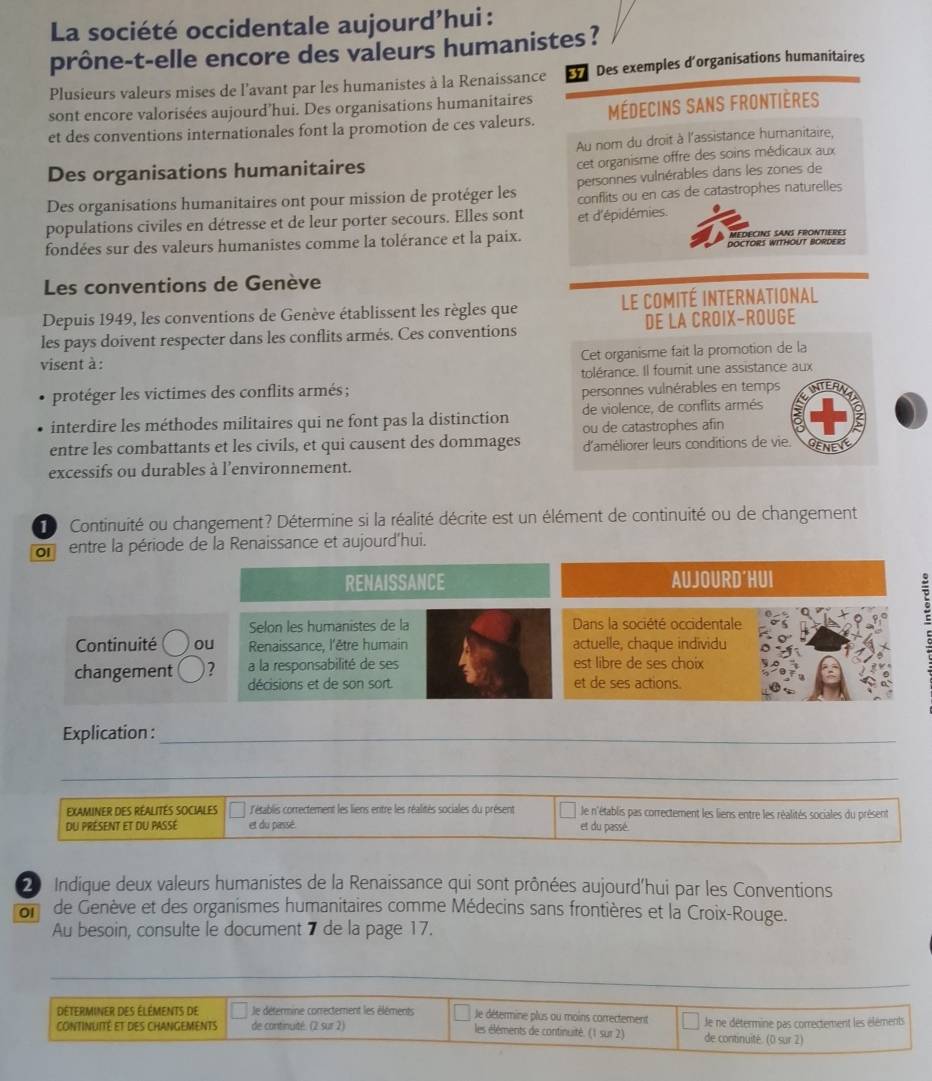 La société occidentale aujourd’hui :
prône-t-elle encore des valeurs humanistes?
Plusieurs valeurs mises de l'avant par les humanistes à la Renaissance 37 Des exemples d'organisations humanitaires
sont encore valorisées aujourd’hui. Des organisations humanitaires
et des conventions internationales font la promotion de ces valeurs. médecins sans frontières
Au nom du droit à l'assistance humanitaire,
Des organisations humanitaires
cet organisme offre des soins médicaux aux
Des organisations humanitaires ont pour mission de protéger les personnes vulnérables dans les zones de
populations civiles en détresse et de leur porter secours. Elles sont conflits ou en cas de catastrophes naturelles
fondées sur des valeurs humanistes comme la tolérance et la paix. et d'épidémies. MEDECINS SANS FRONTIERES
DOCTORS WITHOUT BORDE 
Les conventions de Genève
Depuis 1949, les conventions de Genève établissent les règles que le comité international
les pays doivent respecter dans les conflits armés. Ces conventions DE LA CROIX-ROUGE
Cet organisme fait la promotion de la
visent à :
tolérance. Il fournit une assistance aux
protéger les victimes des conflits armés ; personnes vulnérables en temps
de violence, de conflits armés
interdire les méthodes militaires qui ne font pas la distinction ou de catastrophes afin
entre les combattants et les civils, et qui causent des dommages d'améliorer leurs conditions de vie.
Gene
excessifs ou durables à l'environnement.
Continuité ou changement? Détermine si la réalité décrite est un élément de continuité ou de changement
on entre la période de la Renaissance et aujourd'hui.
RENAISSANCE AUJOURD´HUI
Selon les humanistes de la Dans la société occidentale
Continuité ou Renaissance, l'être humain actuelle, chaque individu
changement )? a la responsabilité de ses est libre de ses choix
décisions et de son sort. et de ses actions.
Explication :_
__
EXAMINER DES RÉALITES SOCIALES  L'ésablis correctement les liens entre les réalités sociales du présent le n'établis pas correctement les liens entre les réalités sociales du présent
du présent et du passé et du passé. et du passé.
20 Indique deux valeurs humanistes de la Renaissance qui sont prônées aujourd'hui par les Conventions
01 de Genève et des organismes humanitaires comme Médecins sans frontières et la Croix-Rouge.
Au besoin, consulte le document 7 de la page 17.
_
DéterMiner des éléments de le défermine correctement les éléments Je détermine plus au moins correctement
CONTINUITé eT DES CHANGEMENTS de continuité. (2 sur 2) les éléments de continuité. (1 sur 2) de continuité. (0 sur 2) Je ne détermine pas correctement les éléments