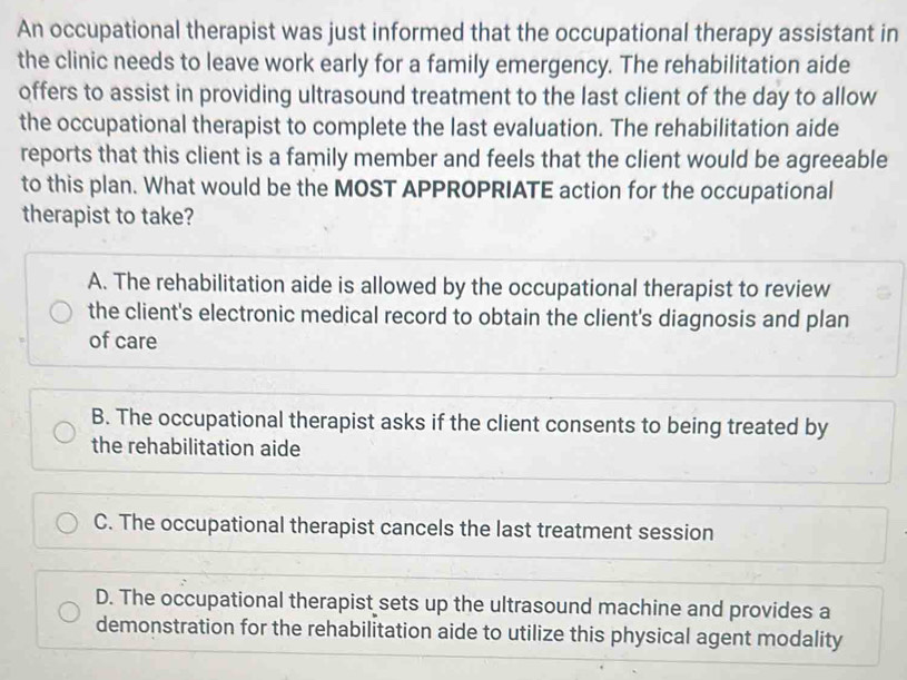 An occupational therapist was just informed that the occupational therapy assistant in
the clinic needs to leave work early for a family emergency. The rehabilitation aide
offers to assist in providing ultrasound treatment to the last client of the day to allow
the occupational therapist to complete the last evaluation. The rehabilitation aide
reports that this client is a family member and feels that the client would be agreeable
to this plan. What would be the MOST APPROPRIATE action for the occupational
therapist to take?
A. The rehabilitation aide is allowed by the occupational therapist to review
the client's electronic medical record to obtain the client's diagnosis and plan
of care
B. The occupational therapist asks if the client consents to being treated by
the rehabilitation aide
C. The occupational therapist cancels the last treatment session
D. The occupational therapist sets up the ultrasound machine and provides a
demonstration for the rehabilitation aide to utilize this physical agent modality