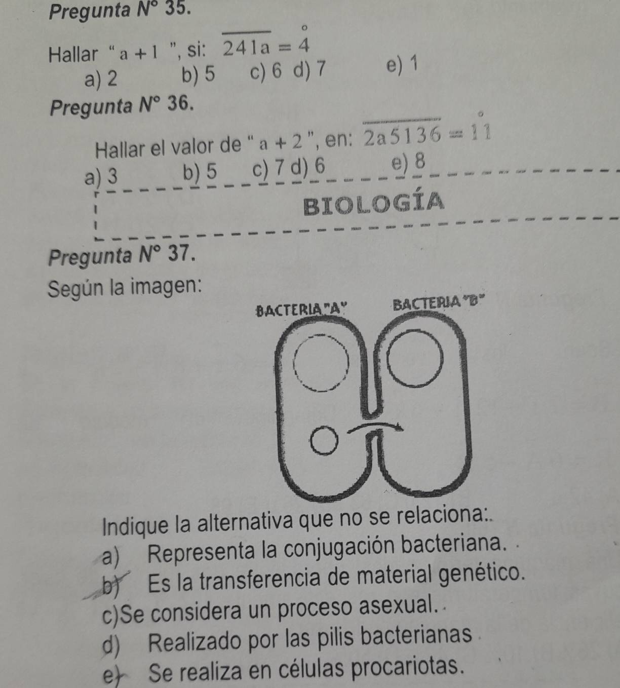 Pregunta N° 35.
Hallar “ a+1 ", si: overline 241a=beginarrayr^((circ) 4endarray)
a) 2 b) 5 c) 6 d) 7 e) 1
Pregunta N°36. 
Hallar el valor de “ a+2 ", en: overline 2a5136=11
a) 3 b) 5 c) 7 d) 6
e) 8
BIOLoGía
Pregunta N°37. 
Según la imagen:
Indique la alternativa que no se relaciona:.
a) Representa la conjugación bacteriana.
b) Es la transferencia de material genético.
c)Se considera un proceso asexual.
d) Realizado por las pilis bacterianas
e) Se realiza en células procariotas.