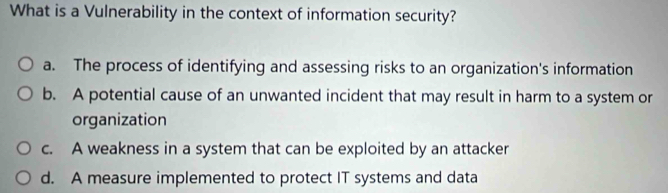 What is a Vulnerability in the context of information security?
a. The process of identifying and assessing risks to an organization's information
b. A potential cause of an unwanted incident that may result in harm to a system or
organization
c. A weakness in a system that can be exploited by an attacker
d. A measure implemented to protect IT systems and data