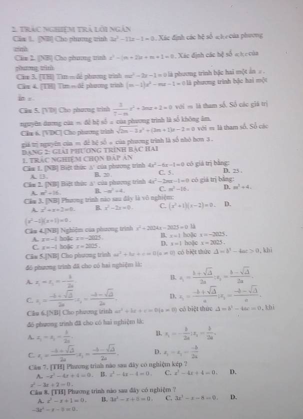 tràc Nghiệm trả lồi ngắn
Cim L. (NB) Cho phương trình 3x^2-11x-1=0 Xác định các hệ shat overline overline O h c  ủa phương 
Cim 2. ([NB] Cho phương trình x^2-(m+2)x+m+1=0 1. Xác định các hộ số a h c của
phưng tìn
Cim 3. (US) Tìm mđề phương trình mx^2-2x-1=0 là phương trình bậc hai một ẩn  .
Cầm 4. [TH] Tim m đề phương trình (m-1)x^2-mx-1=0 là phương trình bậc hai một
in r .
Cim 5. [VD] Cho phương trình  3/7-m x^2+3mx+2=0vGim là tham số. Số các giá trị
nguyễn dương cia m△ khesoverline b= của phương trình là số không âm.
Cim 6. [VDC| Cho phương trình sqrt(2m-3)x^2+(3m+1)x-2=0 với m là tham số. Số các
gii tị nguyên của m đề hệ số a của phương trình là số nhỏ hơn 3 .
Dang 2: Giải pHươnG tRình Bậc Hai
1. TRáC NGHiệM Chọn đáp ản
Cim L. [NB) Biệt thức A' của phương trình 4x^2-6x-1=0 có giá trị bằng: D. 25 .
A. 13. B. 20 . C. 5 .
Cầm 2. [NB] Biệt thức △^ của phương trình 4x^2-2mx-1=0 có giā trị bằng:
A m^2+16. B. -n^2+4. C. m^2-16. D. m^2+4.
Cầm 3. [NB] Phương trình nào sau đây là vô nghiệm:
A. x^2+x+2=0. B. x^2-2x=0. C. (x^2+1)(x-2)=0. D.
(x^2-1)(x+1)=0.
Cin ∠ DAB | Nghiệm của phương trình x^2+2024x-2025=0la
B.
A. x=-1 hoi]ic x=-2025. x=1 hoặc x=-2025.
D.
C. x=-1 hoặic x=2025. x=1 hoặjc x=2025.
Cầm 5.JNBJ Cho phương trình ax^2+bx+c=0(a!= 0) có biệt thức △ =b^2-4ac>0 , khi
đó phương trình đã cho có hai nghiệm là:
A. z_1=z_1=- 1/2a . B. z_1= (b+sqrt(2))/2a ;x_2= (b-sqrt(2))/2a .
C. x_1= (-b+sqrt(△ ))/2a (x_2= (-b-sqrt(△ ))/2a . 1. x_1= (-b+sqrt(△ ))/a ;x_2= (-b-sqrt(△ ))/a .
Câu 6.[NB] Cho phương trình ax^2+bx+c=0(a!= 0) có biệt thức △ =b^2-4ac=0 ,khì
đó phương trình đã cho có hai nghiệm là:
A. z_1=z_1= i/2a .
B. x_1=- b/2a ,x_2= b/2a .
C x_1= (-b+sqrt(△ ))/2a ;x_1= (-b-sqrt(△ ))/2a . D. z_1=z_1= (-b)/2a 
Câu 7. [TH] Phương trình nào sau đây có nghiệm kép ?
A. -x^2-4x+4=0. B. x^2-4x-4=0. C. x^2-4x+4=0. D.
x^2-3x+2=0.
Câu 8. [TH] Phương trình nào sau đây có nghiệm ?
A. z^3-z+1=0. B. 3x^2-x+8=0. C. 3x^3-x-8=0. D.
-3x^2-x-8=0.