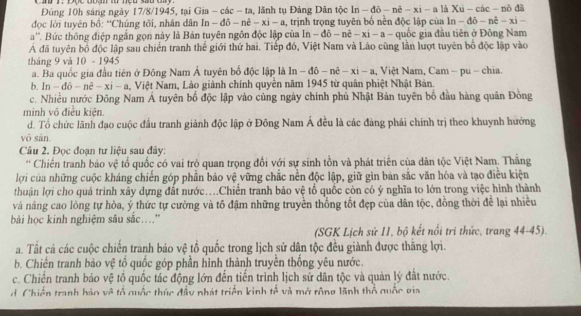 Đúng 10h sáng ngày 17/8/1945, tại Gia - các - ta, lãnh tụ Đảng Dân tộc In-dhat o-nhat e-xi-alhat aXu-chat ac-nhat o đã
đọc lời tuyên bố: “Chúng tối, nhân dân In - đô - nê -xi-a , trịnh trọng tuyên bố nền độc lập của I ln -dhat o-nhat e-xi-
a''. Bức thông điệp ngắn gọn này là Bản tuyên ngôn độc lập của In-dhat o-nhat e-xi-a- quốc gia đầu tiên ở Đông Nam
Á đã tuyên bố độc lập sau chiến tranh thế giới thứ hai. Tiếp đó, Việt Nam và Lào cũng lần lượt tuyên bố độc lập vào
tháng 9 và 10 - 1945
a. Ba quốc gia đầu tiên ở Đông Nam Á tuyên bố độc lập là In-dhat o-nhat e-xi-a , Việt Nam, Cam - pu - chia.
b. ln -dhat o-nhat e-xi-a , Việt Nam, Lào giành chính quyền năm 1945 từ quân phiệt Nhật Bản.
c. Nhiều nước Đông Nam Á tuyên bố độc lập vào cùng ngày chính phủ Nhật Bản tuyên bố đầu hàng quân Đồng
minh vô điều kiện.
d. Tổ chức lãnh đạo cuộc đầu tranh giành độc lập ở Đông Nam Á đều là các đảng phái chính trị theo khuynh hướng
vô sản.
Câu 2. Đọc đoạn tư liệu sau đây:
* Chiến tranh bảo vệ tổ quốc có vai trò quan trọng đối với sự sinh tồn và phát triển của dân tộc Việt Nam. Thắng
lợi của những cuộc kháng chiến góp phần bảo vệ vững chắc nền độc lập, giữ gìn bản sắc văn hóa và tạo điều kiện
thuận lợi cho quá trình xây dựng đất nước...Chiến tranh bảo vệ tổ quốc còn có ý nghĩa to lớn trong việc hình thành
và nâng cao lòng tự hòa, ý thức tự cường và tố đậm những truyền thống tốt đẹp của dân tộc, đồng thời để lại nhiều
bài học kinh nghiệm sâu sắc....”
(SGK Lịch sử 11, bộ kết nổi tri thức, trang 44-45).
a. Tất cả các cuộc chiến tranh bảo vệ tổ quốc trong lịch sử dân tộc đều giành được thăng lợi.
b. Chiến tranh bảo vệ tổ quốc góp phần hình thành truyền thống yêu nước.
c. Chiến tranh bảo vệ tổ quốc tác động lớn đến tiến trình lịch sử dân tộc và quản lý đất nước.
d. Chiến tranh bảo về tổ quốc thúc đầy nhát triển kinh tế và mở rộng lãnh thổ quốc gia