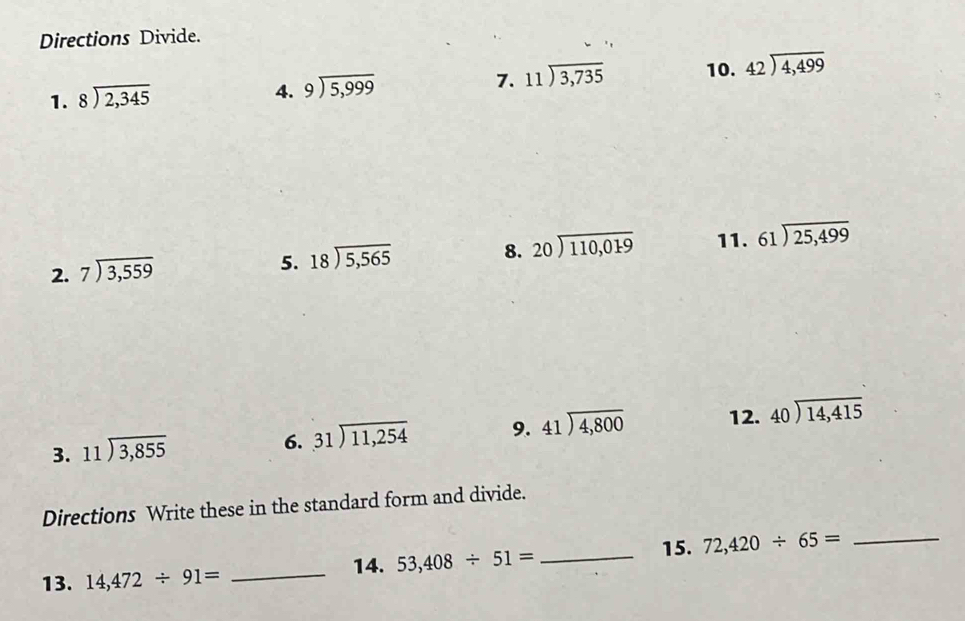 Directions Divide. 
1. beginarrayr 8encloselongdiv 2,345endarray
4. beginarrayr 9encloselongdiv 5,999endarray
7. beginarrayr 11encloselongdiv 3,735endarray 10. beginarrayr 42encloselongdiv 4,499endarray
2. beginarrayr 7encloselongdiv 3,559endarray
5. beginarrayr 18encloselongdiv 5,565endarray
8. beginarrayr 20encloselongdiv 110,019endarray 11. beginarrayr 61encloselongdiv 25,499endarray
3. beginarrayr 11encloselongdiv 3,855endarray
6. beginarrayr 31encloselongdiv 11,254endarray 9. beginarrayr 41encloselongdiv 4,800endarray 12. beginarrayr 40encloselongdiv 14,415endarray
Directions Write these in the standard form and divide. 
13. 14,472/ 91= _14. 53,408/ 51= _15. 72,420/ 65= _