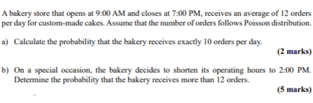 A bakery store that opens at 9:00 AM and closes at 7:00 PM, receives an average of 12 orders 
per day for custom-made cakes. Assume that the number of orders follows Poisson distribution. 
a) Calculate the probability that the bakery receives exactly 10 orders per day. 
(2 marks) 
b) On a special occasion, the bakery decides to shorten its operating hours to 2:00 PM. 
Determine the probability that the bakery receives more than 12 orders. 
(5 marks)