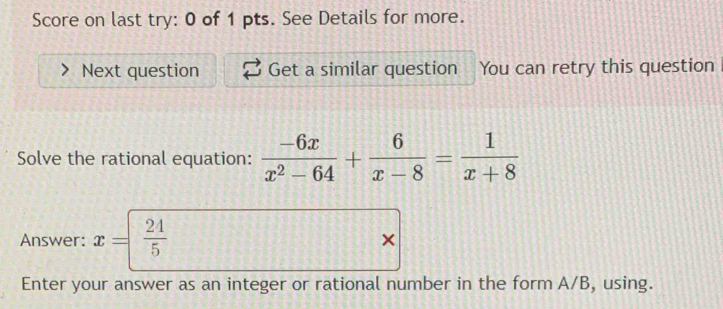 Score on last try: 0 of 1 pts. See Details for more. 
Next question Get a similar question You can retry this question 
Solve the rational equation:  (-6x)/x^2-64 + 6/x-8 = 1/x+8 
Answer: x=  24/5  × 
Enter your answer as an integer or rational number in the form A/B, using.