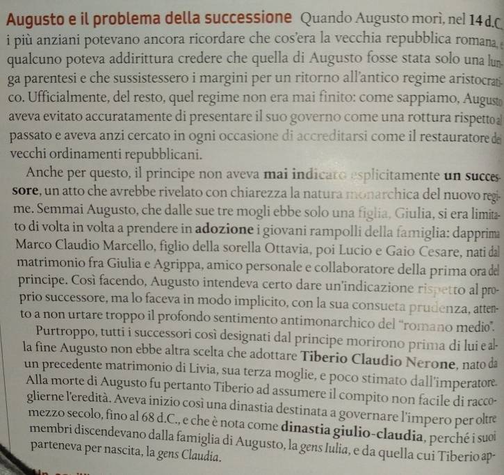 Augusto e il problema della successione Quando Augusto morì, nel 14d.C
i più anziani potevano ancora ricordare che cos’era la vecchia repubblica romana
qualcuno poteva addirittura credere che quella di Augusto fosse stata solo una lun
ga  parentesi e che sussistessero i margini per un ritorno all’antico regime aristocrai
co. Ufficialmente, del resto, quel regime non era mai finito: come sappiamo, August
aveva evitato accuratamente di presentare il suo governo come una rottura rispetto
passato e aveva anzi cercato in ogni occasione di accreditarsi come il restauratore d
vecchi ordinamenti repubblicani.
Anche per questo, il principe non aveva mai indicaro esplicitamente un succes
sore, un atto che avrebbe rivelato con chiarezza la natura monarchica del nuovo regi
me. Semmai Augusto, che dalle sue tre mogli ebbe solo una figlia, Giulia, si era limita-
to di volta in volta a prendere in adozione i giovani rampolli della famiglia: dapprima
Marco Claudio Marcello, figlio della sorella Ottavia, poi Lucio e Gaio Cesare, nati da
matrimonio fra Giulia e Agrippa, amico personale e collaboratore della prima ora de
principe. Così facendo, Augusto intendeva certo dare un'indicazione rispetto al pr-
prio successore, ma lo faceva in modo implicito, con la sua consueta prudenza, atter-
to a non urtare troppo il profondo sentimento antimonarchico del “romano medio”.
Purtroppo, tutti i successori così designati dal principe morirono prima di lui e ł
la fine Augusto non ebbe altra scelta che adottare Tiberio Claudio Nerone, nato da
un precedente matrimonio di Livia, sua terza moglie, e poco stimato dall’imperatore.
Alla morte di Augusto fu pertanto Tiberio ad assumere il compito non facile di racco-
glierne l'eredità. Aveva inizio cosí una dinastia destinata a governare l'impero per oltæe
mezzo secolo, fino al 68 d.C., e che è nota come dinastia giulio-claudia, perché i suoi
membri discendevano dalla famiglia di Augusto, la gens Iulia, e da quella cui Tiberio ap
parteneva per nascita, la gens Claudia.