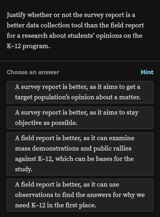 Justify whether or not the survey report is a
better data collection tool than the field report
for a research about students’ opinions on the
K-12 program.
Choose an answer Hint
A survey report is better, as it aims to get a
target population’s opinion about a matter.
A survey report is better, as it aims to stay
objective as possible.
A field report is better, as it can examine
mass demonstrations and public rallies
against K-12 , which can be bases for the
study.
A field report is better, as it can use
observations to find the answers for why we
need K-12 in the first place.