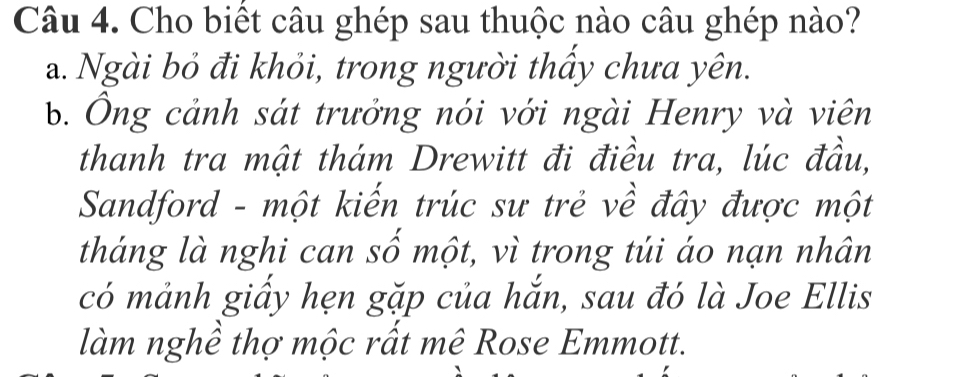 Cho biết câu ghép sau thuộc nào câu ghép nào?
a. Ngài bỏ đi khỏi, trong người thấy chưa yên.
b. Ông cảnh sát trưởng nói với ngài Henry và viên
thanh tra mật thám Drewitt đi điều tra, lúc đầu,
Sandford - một kiến trúc sư trẻ về đây được một
tháng là nghi can số một, vì trong túi áo nạn nhân
có mảnh giấy hẹn gặp của hắn, sau đó là Joe Ellis
làm nghề thợ mộc rất mê Rose Emmott.